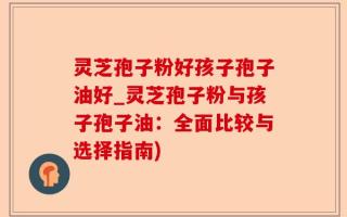 灵芝孢子粉好孩子孢子油好_灵芝孢子粉与孩子孢子油：全面比较与选择指南)