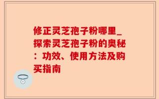 修正灵芝孢子粉哪里_探索灵芝孢子粉的奥秘：功效、使用方法及购买指南