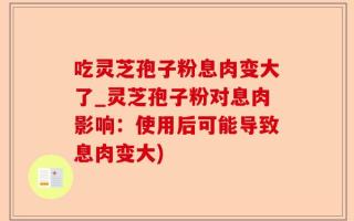 吃灵芝孢子粉息肉变大了_灵芝孢子粉对息肉影响：使用后可能导致息肉变大)