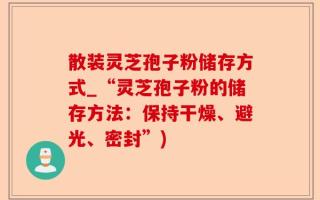 散装灵芝孢子粉储存方式_“灵芝孢子粉的储存方法：保持干燥、避光、密封”)
