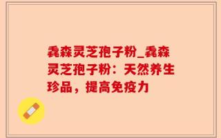 毳森灵芝孢子粉_毳森灵芝孢子粉：天然养生珍品，提高免疫力