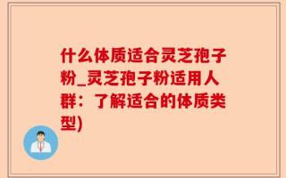 什么体质适合灵芝孢子粉_灵芝孢子粉适用人群：了解适合的体质类型)