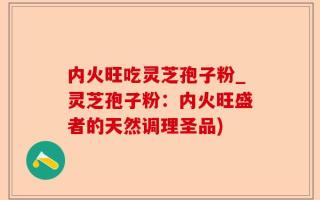 内火旺吃灵芝孢子粉_灵芝孢子粉：内火旺盛者的天然调理圣品)