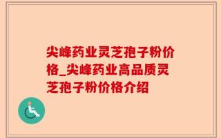 尖峰药业灵芝孢子粉价格_尖峰药业高品质灵芝孢子粉价格介绍