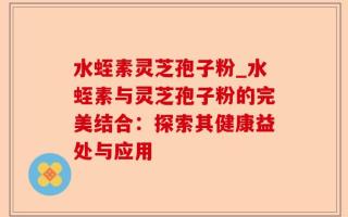 水蛭素灵芝孢子粉_水蛭素与灵芝孢子粉的完美结合：探索其健康益处与应用