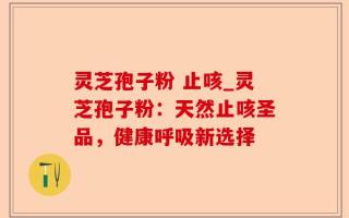 灵芝孢子粉 止咳_灵芝孢子粉：天然止咳圣品，健康呼吸新选择