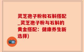 灵芝孢子粉和石斛搭配_灵芝孢子粉与石斛的黄金搭配：健康养生新选择)