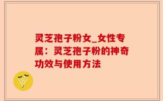 灵芝孢子粉女_女性专属：灵芝孢子粉的神奇功效与使用方法