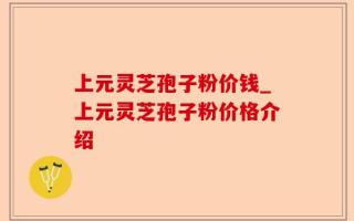 上元灵芝孢子粉价钱_上元灵芝孢子粉价格介绍