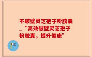 不破壁灵芝孢子粉胶囊_“高效破壁灵芝孢子粉胶囊，提升健康”