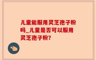 儿童能服用灵芝孢子粉吗_儿童是否可以服用灵芝孢子粉？