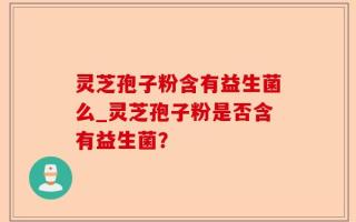 灵芝孢子粉含有益生菌么_灵芝孢子粉是否含有益生菌？