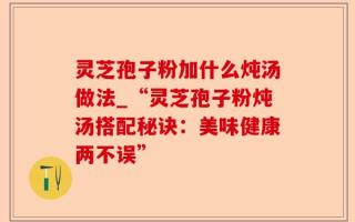 灵芝孢子粉加什么炖汤做法_“灵芝孢子粉炖汤搭配秘诀：美味健康两不误”