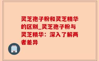 灵芝孢子粉和灵芝精华的区别_灵芝孢子粉与灵芝精华：深入了解两者差异