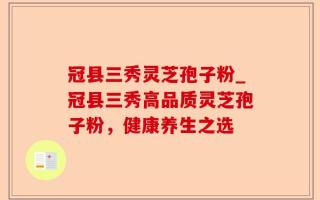 冠县三秀灵芝孢子粉_冠县三秀高品质灵芝孢子粉，健康养生之选