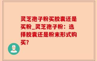 灵芝孢子粉买胶囊还是买粉_灵芝孢子粉：选择胶囊还是粉末形式购买？