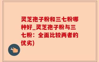 灵芝孢子粉和三七粉哪种好_灵芝孢子粉与三七粉：全面比较两者的优劣)