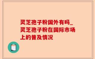 灵芝孢子粉国外有吗_灵芝孢子粉在国际市场上的普及情况