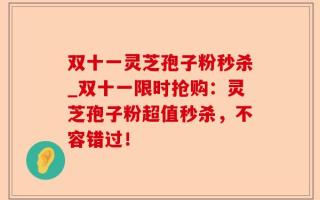 双十一灵芝孢子粉秒杀_双十一限时抢购：灵芝孢子粉超值秒杀，不容错过！