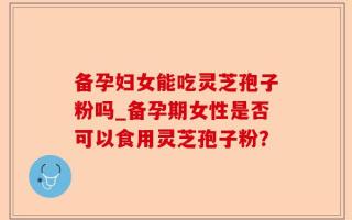 备孕妇女能吃灵芝孢子粉吗_备孕期女性是否可以食用灵芝孢子粉？