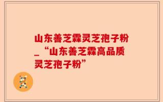 山东善芝霖灵芝孢子粉_“山东善芝霖高品质灵芝孢子粉”