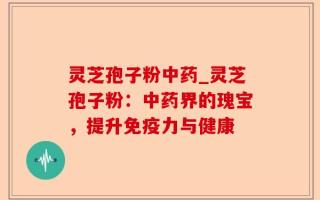 灵芝孢子粉中药_灵芝孢子粉：中药界的瑰宝，提升免疫力与健康
