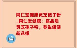 同仁堂健康灵芝孢子粉_同仁堂健康：高品质灵芝孢子粉，养生保健新选择