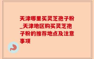 天津哪里买灵芝孢子粉_天津地区购买灵芝孢子粉的推荐地点及注意事项