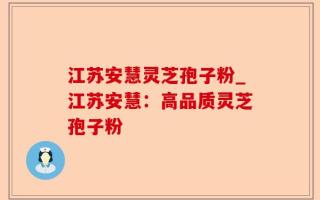 江苏安慧灵芝孢子粉_江苏安慧：高品质灵芝孢子粉