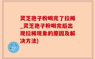 灵芝孢子粉喝完了拉稀_灵芝孢子粉喝完后出现拉稀现象的原因及解决方法)