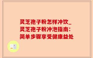 灵芝孢子粉怎样冲饮_灵芝孢子粉冲泡指南：简单步骤享受健康益处