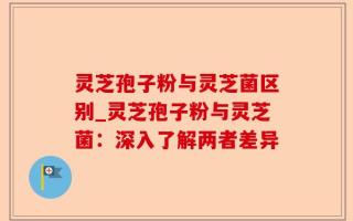 灵芝孢子粉与灵芝菌区别_灵芝孢子粉与灵芝菌：深入了解两者差异