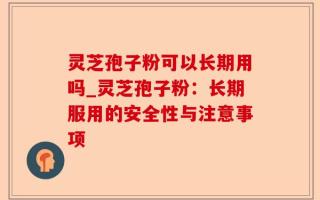 灵芝孢子粉可以长期用吗_灵芝孢子粉：长期服用的安全性与注意事项
