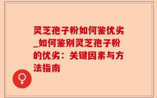 灵芝孢子粉如何鉴优劣_如何鉴别灵芝孢子粉的优劣：关键因素与方法指南