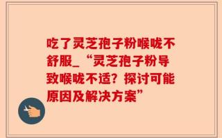 吃了灵芝孢子粉喉咙不舒服_“灵芝孢子粉导致喉咙不适？探讨可能原因及解决方案”