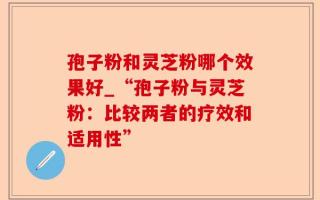 孢子粉和灵芝粉哪个效果好_“孢子粉与灵芝粉：比较两者的疗效和适用性”