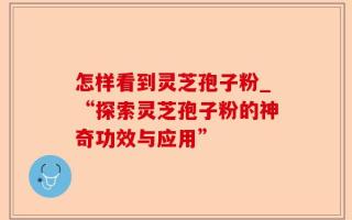 怎样看到灵芝孢子粉_“探索灵芝孢子粉的神奇功效与应用”