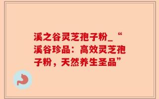溪之谷灵芝孢子粉_“溪谷珍品：高效灵芝孢子粉，天然养生圣品”
