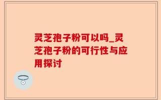 灵芝孢子粉可以吗_灵芝孢子粉的可行性与应用探讨
