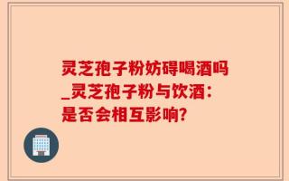 灵芝孢子粉妨碍喝酒吗_灵芝孢子粉与饮酒：是否会相互影响？