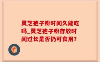 灵芝孢子粉时间久能吃吗_灵芝孢子粉存放时间过长是否仍可食用？