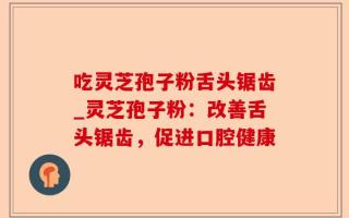 吃灵芝孢子粉舌头锯齿_灵芝孢子粉：改善舌头锯齿，促进口腔健康