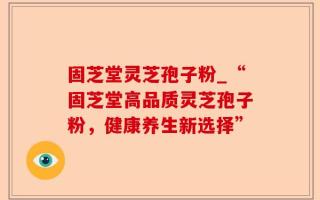 固芝堂灵芝孢子粉_“固芝堂高品质灵芝孢子粉，健康养生新选择”