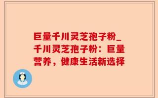 巨量千川灵芝孢子粉_千川灵芝孢子粉：巨量营养，健康生活新选择