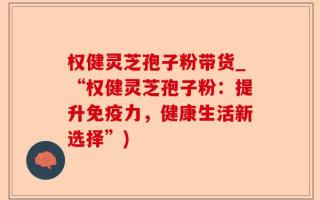 权健灵芝孢子粉带货_“权健灵芝孢子粉：提升免疫力，健康生活新选择”)