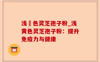 浅黃色灵芝孢子粉_浅黄色灵芝孢子粉：提升免疫力与健康