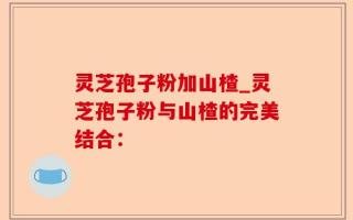 灵芝孢子粉加山楂_灵芝孢子粉与山楂的完美结合：