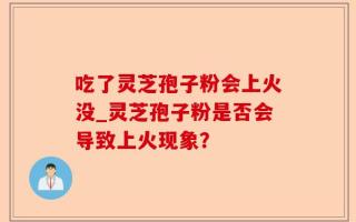 吃了灵芝孢子粉会上火没_灵芝孢子粉是否会导致上火现象？