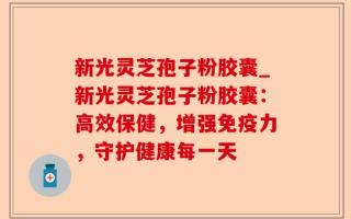 新光灵芝孢子粉胶囊_新光灵芝孢子粉胶囊：高效保健，增强免疫力，守护健康每一天