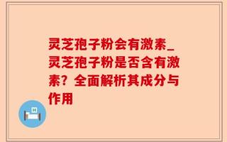 灵芝孢子粉会有激素_灵芝孢子粉是否含有激素？全面解析其成分与作用